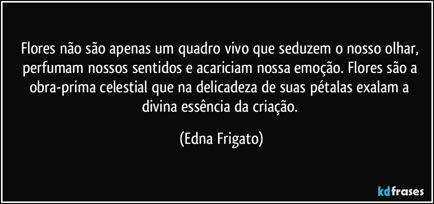 Flores não são apenas um quadro vivo que seduzem o nosso olhar, perfumam nossos sentidos e acariciam nossa emoção. Flores são a obra-prima celestial que na delicadeza de suas pétalas exalam a divina essência da criação. (Edna Frigato)