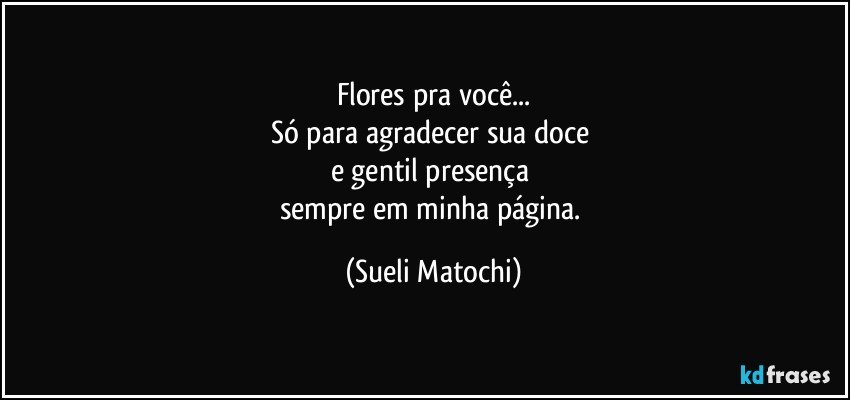 Flores pra você...
Só para agradecer sua doce 
e gentil presença 
sempre em minha página. (Sueli Matochi)