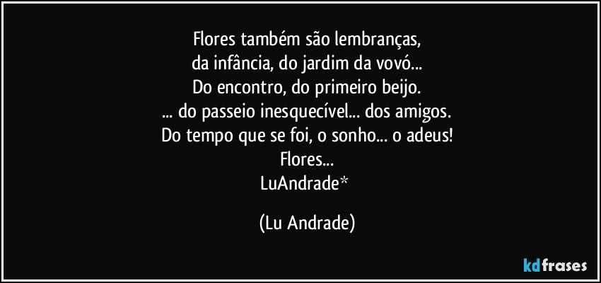 Flores também são lembranças,
da infância, do jardim da vovó...
Do encontro, do primeiro beijo.
... do passeio inesquecível... dos amigos.
Do tempo que se foi, o sonho... o adeus!
Flores...
LuAndrade* (Lu Andrade)
