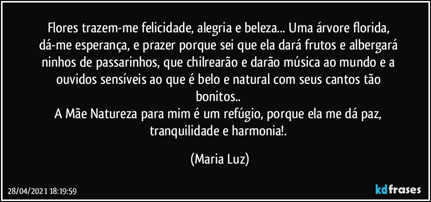 Flores trazem-me felicidade, alegria e beleza... Uma árvore florida, dá-me esperança, e prazer porque sei que ela dará frutos e albergará ninhos de passarinhos, que chilrearão e darão música ao mundo e a ouvidos sensíveis ao que é belo e natural com seus cantos tão bonitos.. 
A Mãe Natureza para mim é um refúgio, porque ela me dá paz, tranquilidade e harmonia!. (Maria Luz)