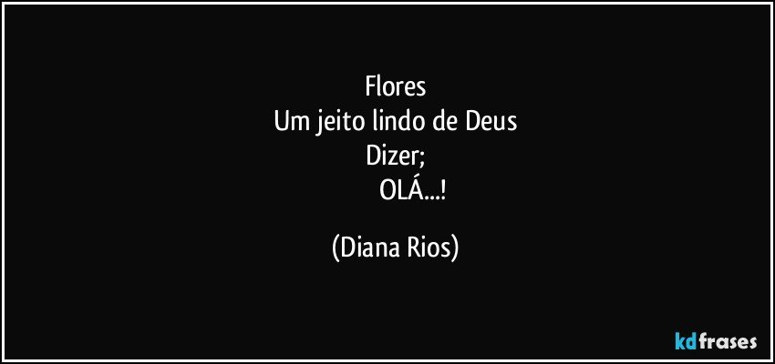 Flores
Um jeito lindo de  Deus
Dizer;
                       OLÁ...! (Diana Rios)