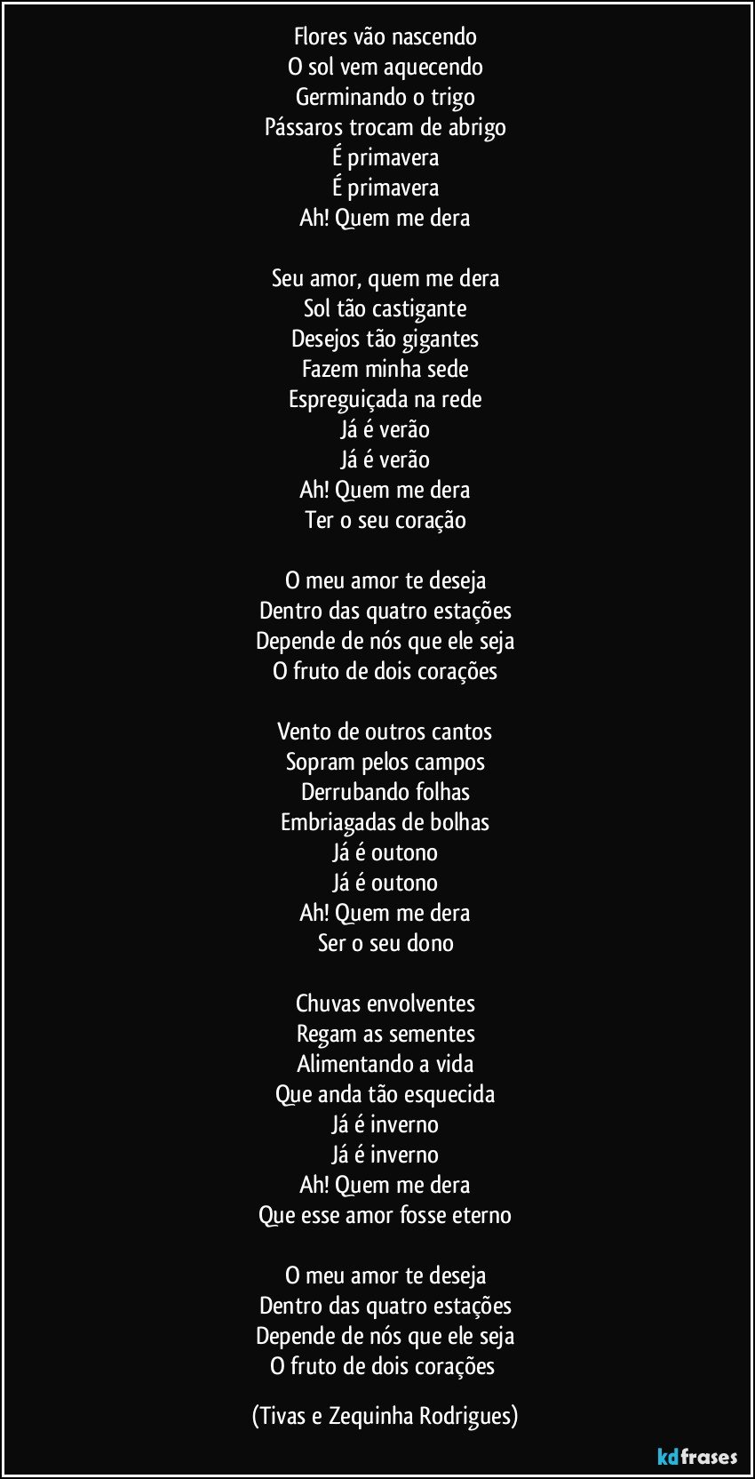 Flores vão nascendo
O sol vem aquecendo
Germinando o trigo
Pássaros trocam de abrigo
É primavera
É primavera
Ah! Quem me dera

Seu amor, quem me dera
Sol tão castigante
Desejos tão gigantes
Fazem minha sede
Espreguiçada na rede
Já é verão
Já é verão
Ah! Quem me dera
Ter o seu coração

O meu amor te deseja
Dentro das quatro estações
Depende de nós que ele seja
O fruto de dois corações

Vento de outros cantos
Sopram pelos campos
Derrubando folhas
Embriagadas de bolhas
Já é outono
Já é outono
Ah! Quem me dera
Ser o seu dono

Chuvas envolventes
Regam as sementes
Alimentando a vida
Que anda tão esquecida
Já é inverno
Já é inverno
Ah! Quem me dera
Que esse amor fosse eterno

O meu amor te deseja
Dentro das quatro estações
Depende de nós que ele seja
O fruto de dois corações (Tivas e Zequinha Rodrigues)