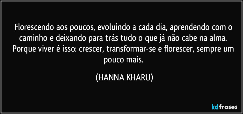 Florescendo aos poucos, evoluindo a cada dia, aprendendo com o caminho e deixando para trás tudo o que já não cabe na alma. Porque viver é isso: crescer, transformar-se e florescer, sempre um pouco mais. (HANNA KHARU)