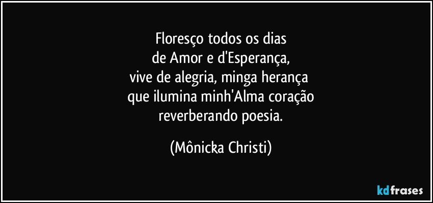 Floresço todos os dias
de Amor e d'Esperança,
vive de alegria, minga herança 
que ilumina minh'Alma coração
 reverberando poesia. (Mônicka Christi)