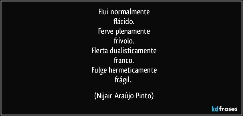 Flui normalmente
flácido.
Ferve plenamente
frívolo.
Flerta dualisticamente
franco.
Fulge hermeticamente
frágil. (Nijair Araújo Pinto)