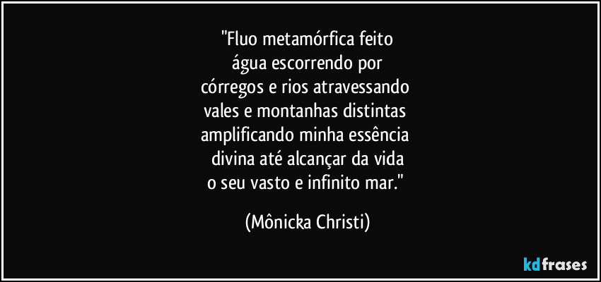 "Fluo metamórfica feito
 água escorrendo por 
córregos e rios atravessando 
vales e montanhas distintas 
amplificando minha essência 
divina até alcançar da vida
o seu vasto e infinito mar." (Mônicka Christi)