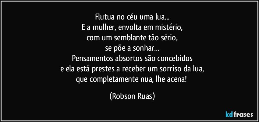 Flutua no céu uma lua...
E a mulher, envolta em mistério,
com um semblante tão sério,
se põe a sonhar...
Pensamentos absortos são concebidos
e ela está prestes a receber um sorriso da lua,
que completamente nua, lhe acena! (Robson Ruas)