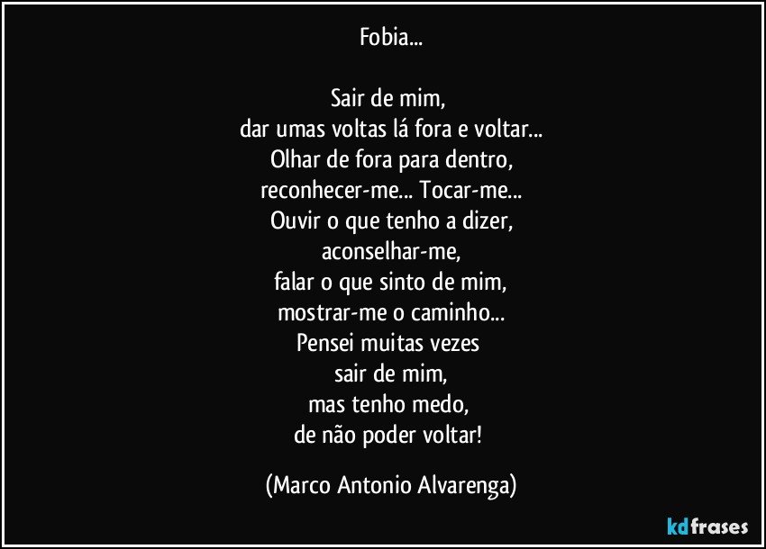 Fobia...

Sair de mim, 
dar umas voltas lá fora e voltar...
Olhar de fora para dentro,
reconhecer-me... Tocar-me...
Ouvir o que tenho a dizer,
aconselhar-me,
falar o que sinto de mim,
mostrar-me o caminho...
Pensei muitas vezes 
sair de mim,
mas tenho medo, 
de não poder voltar! (Marco Antonio Alvarenga)