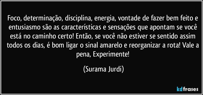 Foco, determinação, disciplina, energia, vontade de fazer bem feito e entusiasmo são as características e sensações que apontam se você está no caminho certo! Então, se você não estiver se sentido assim todos os dias, é bom ligar o sinal amarelo e reorganizar a rota! Vale a pena, Experimente! (Surama Jurdi)