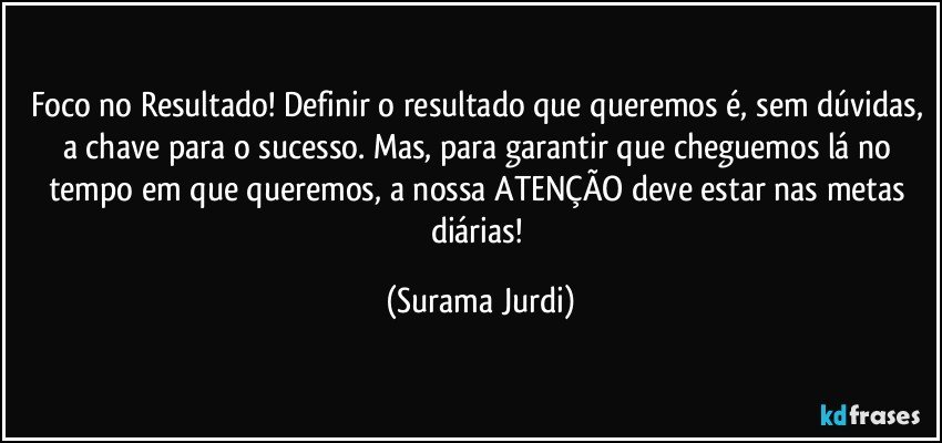 Foco no Resultado! Definir o resultado que queremos é, sem dúvidas, a chave para o sucesso. Mas, para garantir que cheguemos lá no tempo em que queremos, a nossa ATENÇÃO deve estar nas metas diárias! (Surama Jurdi)