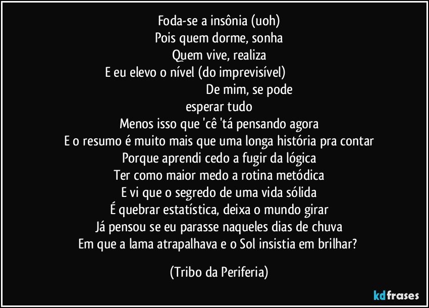 Foda-se a insônia (uoh)
Pois quem dorme, sonha
Quem vive, realiza
E eu elevo o nível (do imprevisível)                                                                                                                              De mim, se pode esperar tudo
Menos isso que 'cê 'tá pensando agora
E o resumo é muito mais que uma longa história pra contar
Porque aprendi cedo a fugir da lógica
Ter como maior medo a rotina metódica
E vi que o segredo de uma vida sólida
É quebrar estatística, deixa o mundo girar
Já pensou se eu parasse naqueles dias de chuva
Em que a lama atrapalhava e o Sol insistia em brilhar? (Tribo da Periferia)