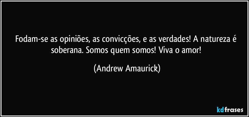 Fodam-se as opiniões, as convicções, e as verdades! A natureza é soberana. Somos quem somos! Viva o amor! (Andrew Amaurick)