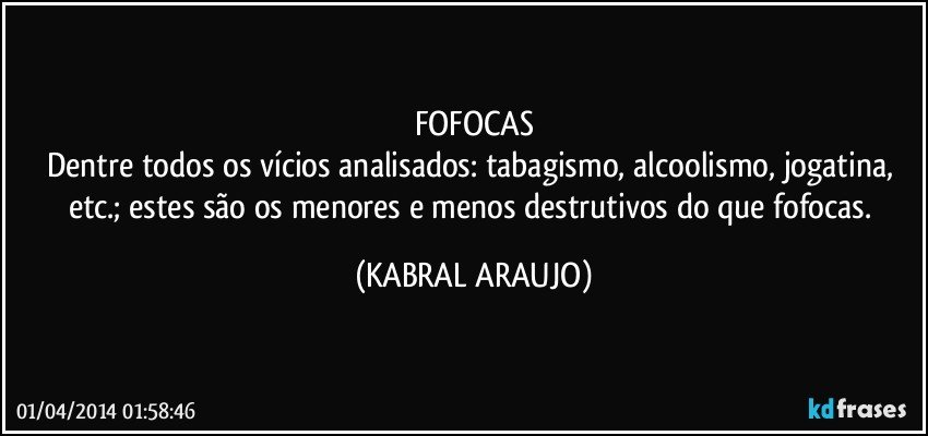 FOFOCAS
Dentre todos os vícios analisados: tabagismo, alcoolismo, jogatina, etc.; estes são os menores e menos destrutivos do que fofocas. (KABRAL ARAUJO)