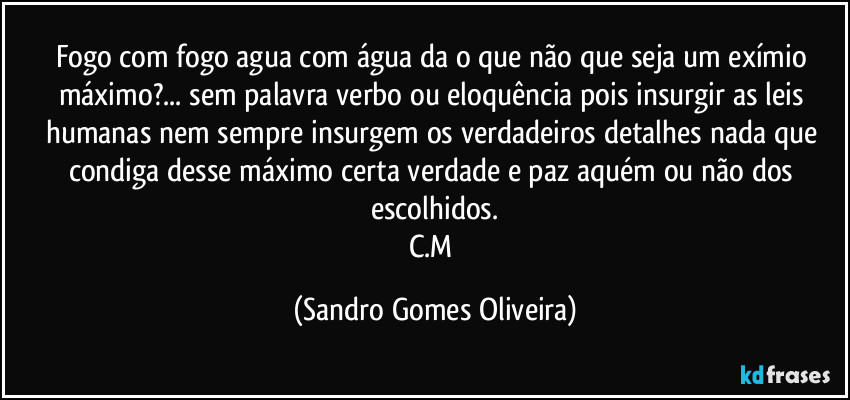 Fogo com fogo agua com água da o que não que seja um exímio máximo?... sem palavra verbo ou eloquência pois insurgir as leis humanas nem sempre insurgem os verdadeiros detalhes nada que condiga desse máximo certa verdade e paz aquém ou não dos escolhidos.
C.M (Sandro Gomes Oliveira)