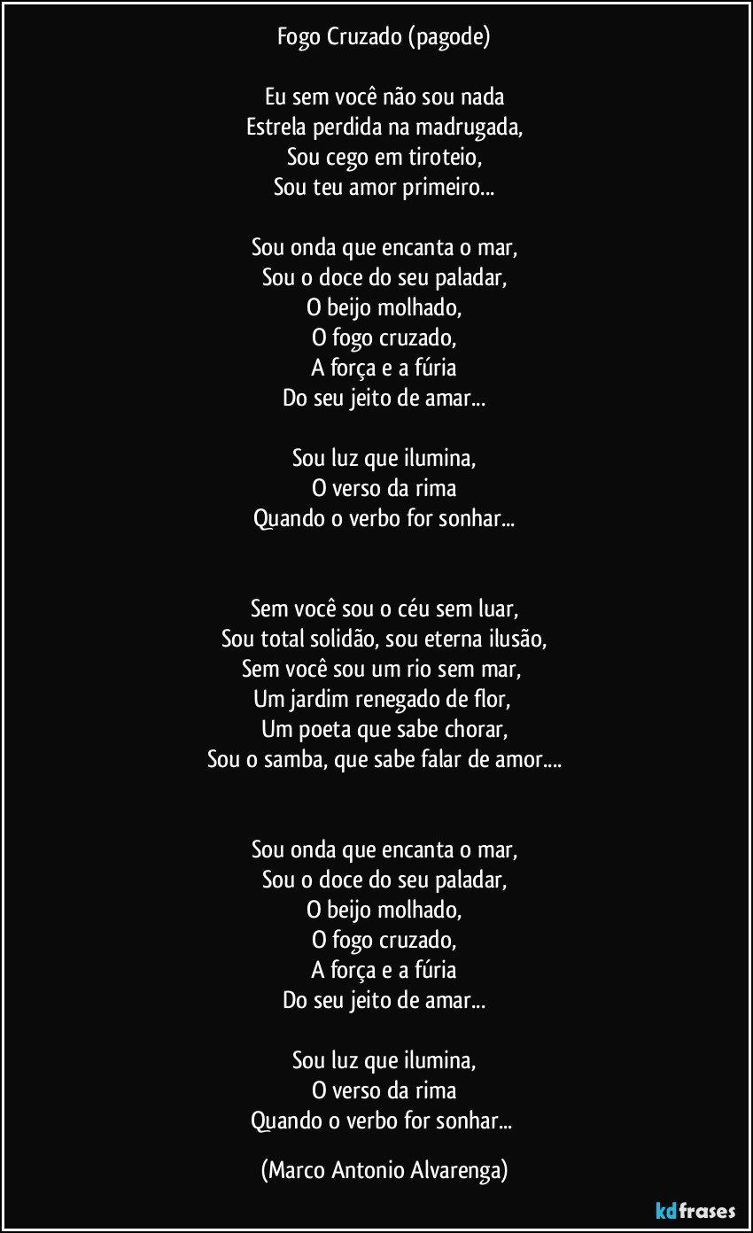 Fogo Cruzado (pagode)

Eu sem você não sou nada
Estrela perdida na madrugada,
Sou cego em tiroteio,
Sou teu amor primeiro...

Sou onda que encanta o mar,
Sou o doce do seu paladar,
O beijo molhado,
O fogo cruzado,
A força e a fúria
Do seu jeito de amar...

Sou luz que ilumina,
O verso da rima
Quando o verbo for sonhar...


Sem você sou o céu sem luar,
Sou total solidão, sou eterna ilusão,
Sem você sou um rio sem mar, 
Um jardim renegado de flor, 
Um poeta que sabe chorar,
Sou o samba, que sabe falar de amor...


Sou onda que encanta o mar,
Sou o doce do seu paladar,
O beijo molhado,
O fogo cruzado,
A força e a fúria
Do seu jeito de amar...

Sou luz que ilumina,
O verso da rima
Quando o verbo for sonhar... (Marco Antonio Alvarenga)