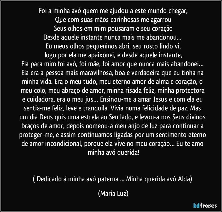 Foi a minha avó quem me ajudou a este mundo chegar,
Que com suas mãos carinhosas me agarrou
Seus olhos em mim pousaram e seu coração
Desde aquele instante nunca mais me abandonou… 
Eu meus olhos pequeninos abri, seu rosto lindo vi,
logo por ela me apaixonei, e desde aquele instante,
Ela para mim foi avó, foi mãe, foi amor que nunca mais abandonei… Ela era a pessoa mais maravilhosa, boa e verdadeira que eu tinha na minha vida. Era o meu tudo, meu eterno amor de alma e coração, o meu colo, meu abraço de amor, minha risada feliz, minha protectora e cuidadora, era o meu jus… Ensinou-me a amar Jesus e com ela eu sentia-me feliz, leve e tranquila. Vivia numa felicidade de paz. Mas um dia Deus quis uma estrela ao Seu lado, e levou-a nos Seus divinos braços de amor, depois nomeou-a meu anjo de luz para continuar a proteger-me, e assim continuamos ligadas por um sentimento eterno de amor incondicional, porque ela vive no meu coração… Eu te amo minha avó querida!


( Dedicado à minha avó paterna ... Minha querida avó Alda) (Maria Luz)
