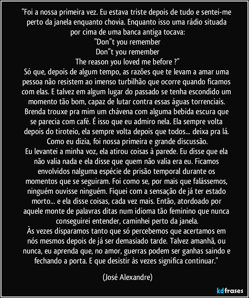 "Foi a nossa primeira vez. Eu estava triste depois de tudo e sentei-me perto da janela enquanto chovia. Enquanto isso uma rádio situada por cima de uma banca antiga tocava:
"Don”t you remember
Don”t you remember
The reason you loved me before ?"
Só que, depois de algum tempo, as razões que te levam a amar uma pessoa não resistem ao imenso turbilhão que ocorre quando ficamos com elas. E talvez em algum lugar do passado se tenha escondido um momento tão bom, capaz de lutar contra essas águas torrenciais. Brenda trouxe pra mim um chávena com alguma bebida escura que se parecia com café. É isso que eu admiro nela. Ela sempre volta depois do tiroteio, ela sempre volta depois que todos... deixa pra lá. Como eu dizia, foi nossa primeira e grande discussão.
Eu levantei a minha voz, ela atirou coisas à parede. Eu disse que ela não valia nada e ela disse que quem não valia era eu. Ficamos envolvidos nalguma espécie de prisão temporal durante os momentos que se seguiram. Foi como se, por mais que falássemos, ninguém ouvisse ninguém. Fiquei com a sensação de já ter estado morto... e ela disse coisas, cada vez mais. Então, atordoado por aquele monte de palavras ditas num idioma tão feminino que nunca conseguirei entender, caminhei perto da janela.
Às vezes disparamos tanto que só percebemos que acertamos em nós mesmos depois de já ser demasiado tarde. Talvez amanhã, ou nunca, eu aprenda que, no amor, guerras podem ser ganhas saindo e fechando a porta. E que desistir às vezes significa continuar." (José Alexandre)