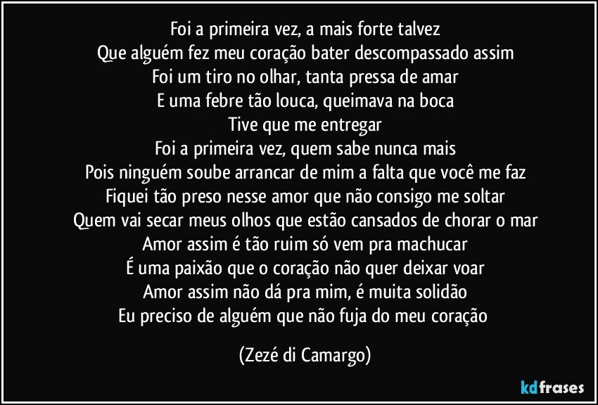 Foi a primeira vez, a mais forte talvez
Que alguém fez meu coração bater descompassado assim
Foi um tiro no olhar, tanta pressa de amar
E uma febre tão louca, queimava na boca
Tive que me entregar
Foi a primeira vez, quem sabe nunca mais
Pois ninguém soube arrancar de mim a falta que você me faz
Fiquei tão preso nesse amor que não consigo me soltar
Quem vai secar meus olhos que estão cansados de chorar o mar
Amor assim é tão ruim só vem pra machucar
É uma paixão que o coração não quer deixar voar
Amor assim não dá pra mim, é muita solidão
Eu preciso de alguém que não fuja do meu coração (Zezé di Camargo)