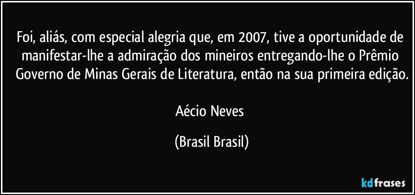 Foi, aliás, com especial alegria que, em 2007, tive a oportunidade de manifestar-lhe a admiração dos mineiros entregando-lhe o Prêmio Governo de Minas Gerais de Literatura, então na sua primeira edição.

Aécio Neves (Brasil Brasil)