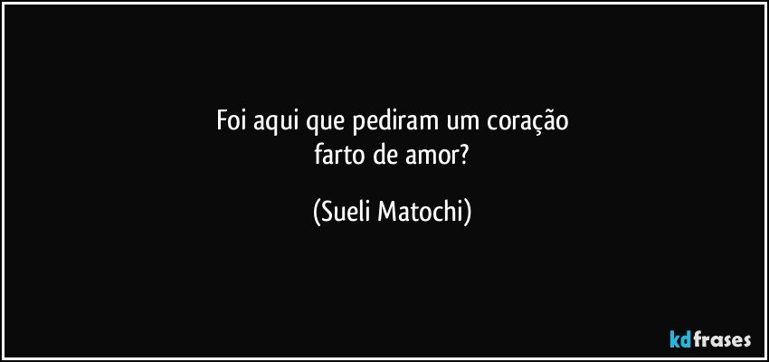 Foi aqui que pediram um coração
 farto de amor? (Sueli Matochi)