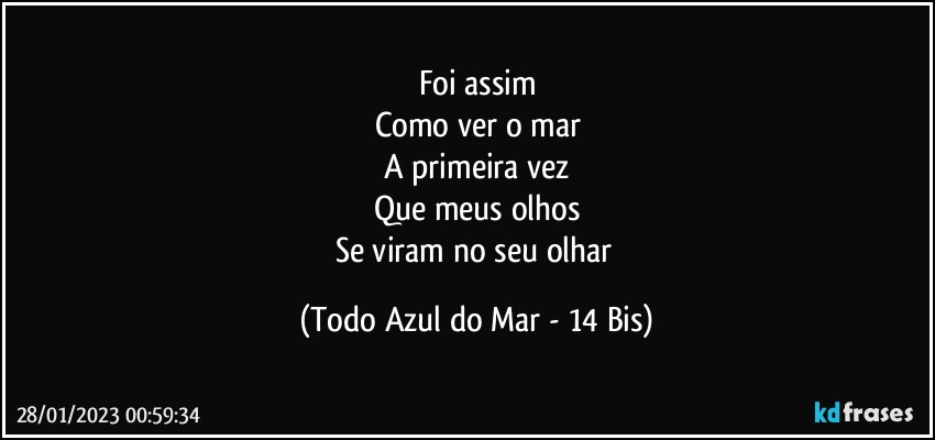 Foi assim
Como ver o mar
A primeira vez
Que meus olhos
Se viram no seu olhar (Todo Azul do Mar - 14 Bis)