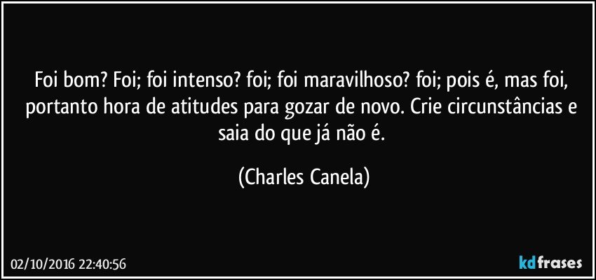 Foi bom? Foi; foi intenso? foi; foi maravilhoso? foi; pois é, mas foi, portanto hora de atitudes para  gozar de novo. Crie circunstâncias e saia do que já não é. (Charles Canela)