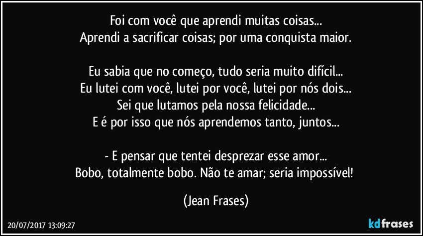 Foi com você que aprendi muitas coisas...
Aprendi a sacrificar coisas; por uma conquista maior.

Eu sabia que no começo, tudo seria muito difícil...
Eu lutei com você, lutei por você, lutei por nós dois...
Sei que lutamos pela nossa felicidade...
E é por isso que nós aprendemos tanto, juntos...

- E pensar que tentei desprezar esse amor...
Bobo, totalmente bobo. Não te amar; seria impossível! (Jean Frases)