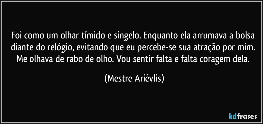 Foi como um olhar tímido e singelo. Enquanto ela arrumava a bolsa diante do relógio, evitando que eu percebe-se sua atração por mim. Me olhava de rabo de olho. Vou sentir falta e falta coragem dela. (Mestre Ariévlis)