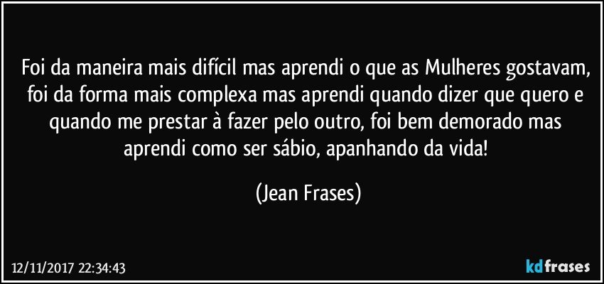 Foi da maneira mais difícil mas aprendi o que as Mulheres gostavam, foi da forma mais complexa mas aprendi quando dizer que quero e quando me prestar à fazer pelo outro, foi bem demorado mas aprendi como ser sábio, apanhando da vida! (Jean Frases)