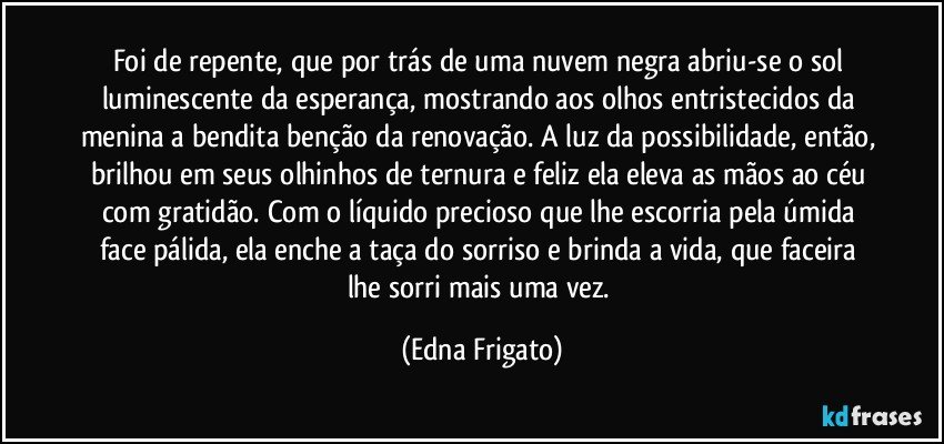 Foi de repente, que por trás de uma nuvem negra abriu-se o sol luminescente da esperança, mostrando aos olhos entristecidos da menina a bendita benção da renovação. A luz da possibilidade, então, brilhou em seus olhinhos de ternura e feliz ela eleva as mãos ao céu com gratidão. Com o líquido precioso que lhe escorria pela úmida face pálida, ela enche a taça do sorriso e brinda a vida, que faceira lhe sorri mais uma vez. (Edna Frigato)