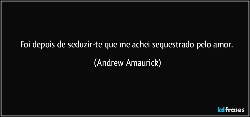 Foi depois de seduzir-te que me achei sequestrado pelo amor. (Andrew Amaurick)