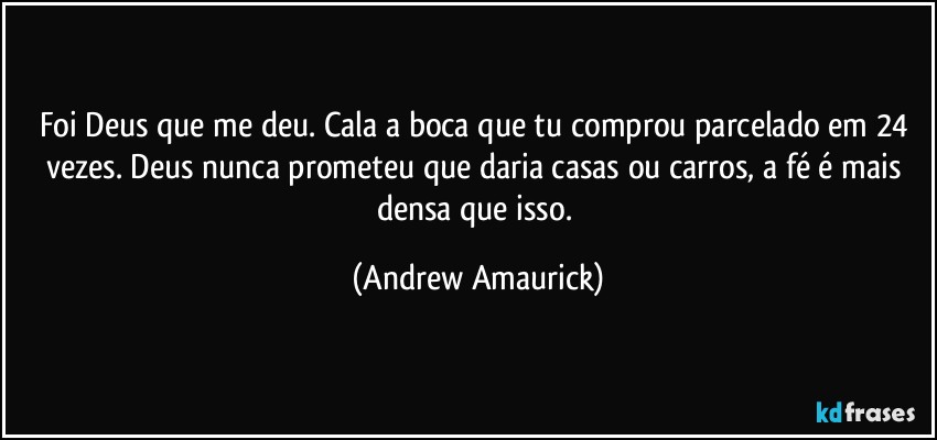 Foi Deus que me deu. Cala a boca que tu comprou parcelado em 24 vezes. Deus nunca prometeu que daria casas ou carros, a fé é mais densa que isso. (Andrew Amaurick)