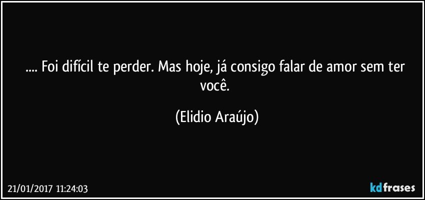 ... Foi difícil te perder. Mas hoje, já consigo falar de amor sem ter você. (Elidio Araújo)