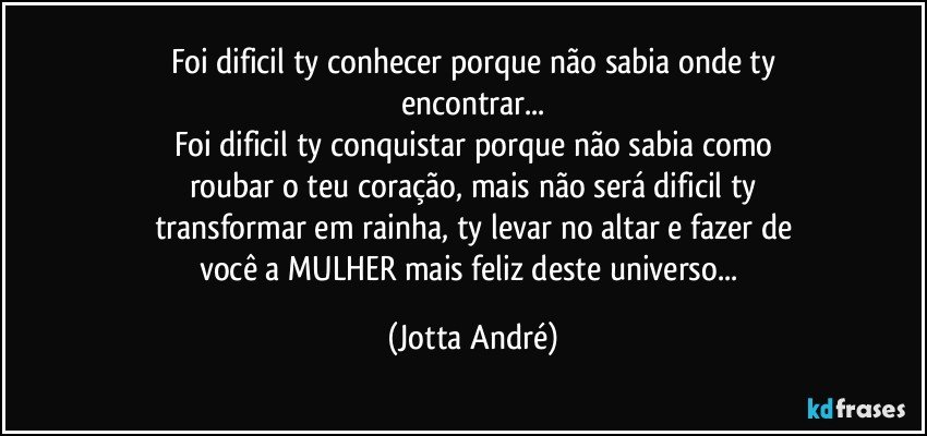 Foi dificil ty conhecer porque não sabia onde ty
encontrar...
Foi dificil ty conquistar porque não sabia como
roubar o teu coração, mais não será dificil ty
transformar em rainha, ty levar no altar e fazer de
você a MULHER mais feliz deste universo... (Jotta André)