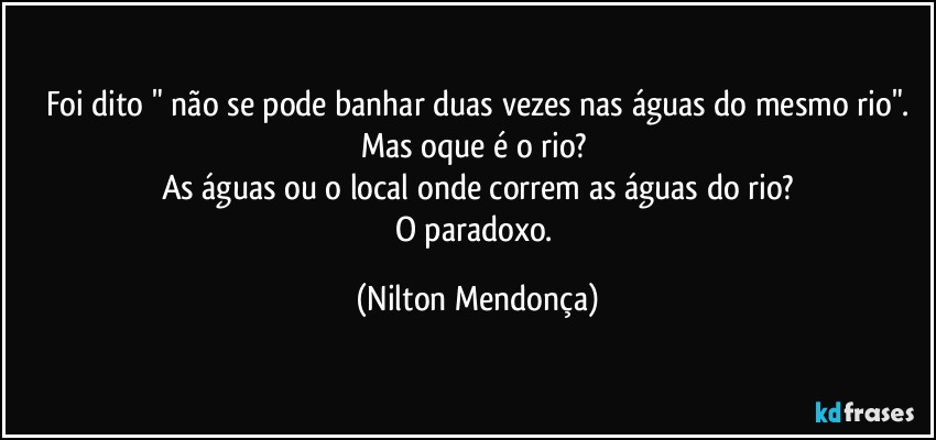 Foi dito " não se pode banhar duas vezes nas águas do mesmo rio".
Mas oque é o rio? 
As águas ou o local onde correm as águas do rio?
O paradoxo. (Nilton Mendonça)