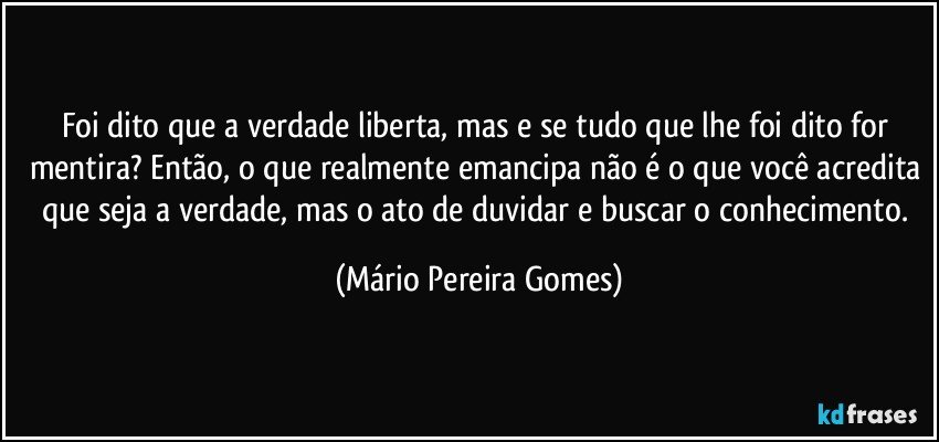 Foi dito que a verdade liberta, mas e se tudo que lhe foi dito for mentira? Então, o que realmente emancipa não é o que você acredita que seja a verdade, mas o ato de duvidar e buscar o conhecimento. (Mário Pereira Gomes)