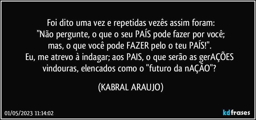 Foi dito uma vez e repetidas vezês assim foram:
"Não pergunte, o que o seu PAÍS pode fazer por você;
mas, o que você pode FAZER pelo o teu PAÍS!". 
Eu, me atrevo à indagar; aos PAIS, o que serão as gerAÇÕES vindouras, elencados como o "futuro da nAÇÃO"? (KABRAL ARAUJO)