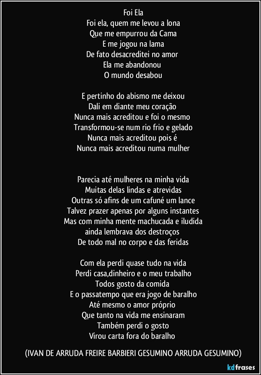 Foi Ela
Foi ela,  quem me levou a lona
Que me empurrou da Cama
E me jogou na lama
De fato desacreditei no amor 
Ela me abandonou 
O mundo desabou

E pertinho do abismo me deixou
Dali em diante meu coração 
Nunca mais acreditou e foi o mesmo 
Transformou-se num rio frio e gelado
Nunca mais acreditou pois é 
Nunca mais acreditou numa mulher


Parecia até mulheres na minha vida
Muitas delas lindas e atrevidas
Outras só afins de um cafuné um lance
Talvez prazer apenas por alguns instantes
Mas com minha mente machucada e iludida
ainda lembrava dos destroços 
De todo mal no corpo e das feridas

Com ela perdi quase tudo na vida
Perdi casa,dinheiro  e o meu trabalho
Todos  gosto da comida 
E o passatempo que era jogo de baralho
Até mesmo o amor próprio 
Que tanto na vida me ensinaram
Também perdi o gosto
Virou carta fora do baralho (IVAN DE ARRUDA FREIRE BARBIERI GESUMINO ARRUDA GESUMINO)