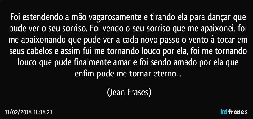 Foi estendendo a mão vagarosamente e tirando ela para dançar que pude ver o seu sorriso. Foi vendo o seu sorriso que me apaixonei, foi me apaixonando que pude ver a cada novo passo o vento à tocar em seus cabelos e assim fui me tornando louco por ela, foi me tornando louco que pude finalmente amar e foi sendo amado por ela que enfim pude me tornar eterno... (Jean Frases)