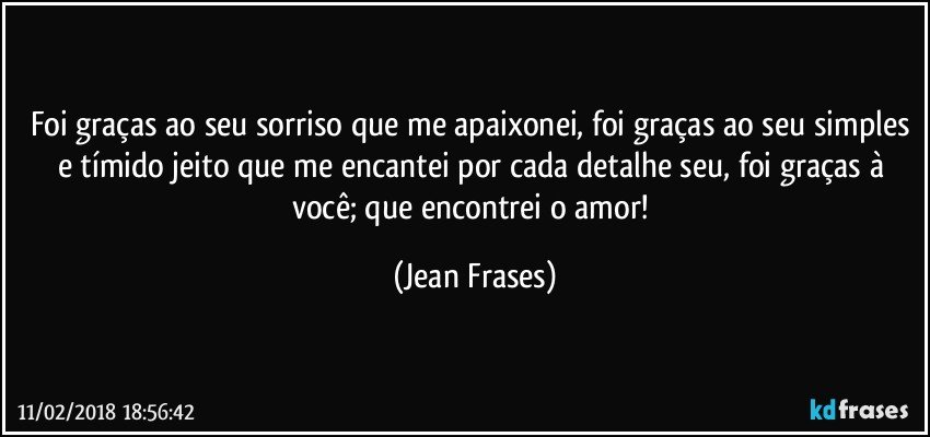 Foi graças ao seu sorriso que me apaixonei, foi graças ao seu simples e tímido jeito que me encantei por cada detalhe seu, foi graças à você; que encontrei o amor! (Jean Frases)