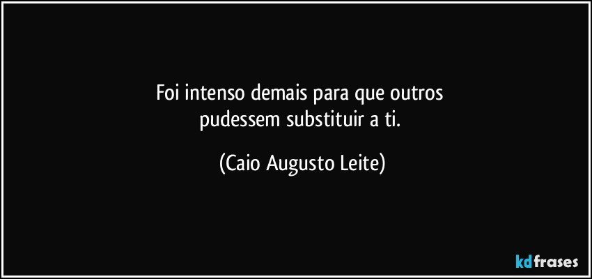 Foi intenso demais para que outros 
pudessem substituir a ti. (Caio Augusto Leite)