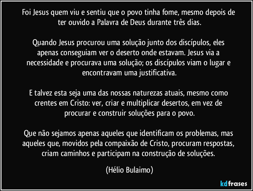Foi Jesus quem viu e sentiu que o povo tinha fome, mesmo depois de ter ouvido a Palavra de Deus durante três dias.
Quando Jesus procurou uma solução junto dos discípulos, eles apenas conseguiam ver o deserto onde estavam. Jesus via a necessidade e procurava uma solução; os discípulos viam o lugar e encontravam uma justificativa.
E talvez esta seja uma das nossas naturezas atuais, mesmo como crentes em Cristo: ver, criar e multiplicar desertos, em vez de procurar e construir soluções para o povo.
Que não sejamos apenas aqueles que identificam os problemas, mas aqueles que, movidos pela compaixão de Cristo, procuram respostas, criam caminhos e participam na construção de soluções. (Hélio Bulaimo)