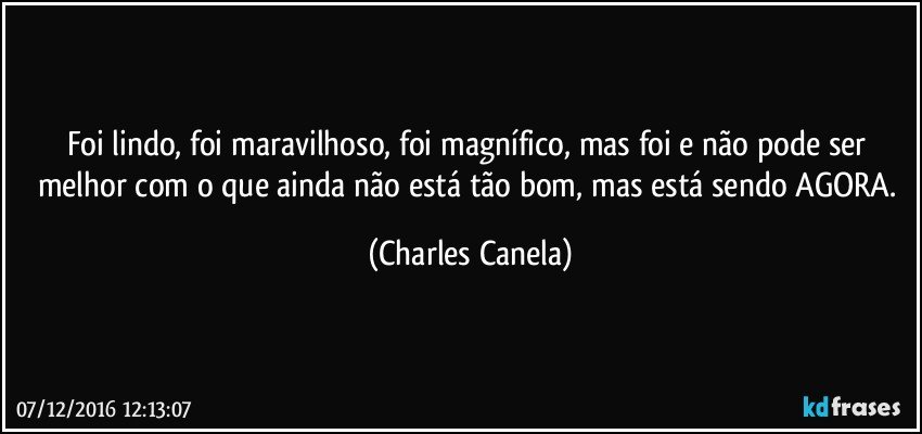 Foi lindo, foi maravilhoso, foi magnífico, mas foi e não pode ser melhor com o que ainda não está tão bom, mas está sendo AGORA. (Charles Canela)