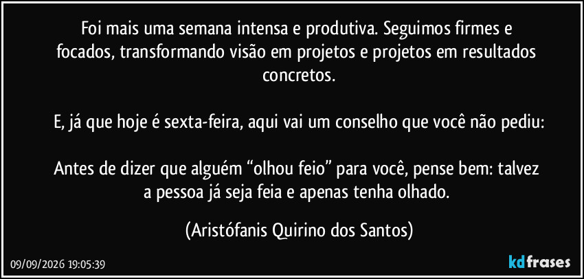 Foi mais uma semana intensa e produtiva. Seguimos firmes e focados, transformando visão em projetos e projetos em resultados concretos.

E, já que hoje é sexta-feira, aqui vai um conselho que você não pediu:

Antes de dizer que alguém “olhou feio” para você, pense bem: talvez a pessoa já seja feia e apenas tenha olhado. (Aristófanis Quirino dos Santos)