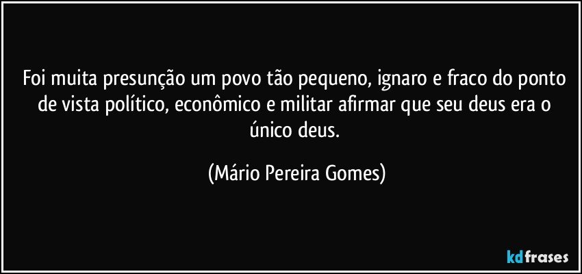 Foi muita presunção um povo tão pequeno, ignaro e fraco do ponto de vista político, econômico e militar afirmar que seu deus era o único deus. (Mário Pereira Gomes)