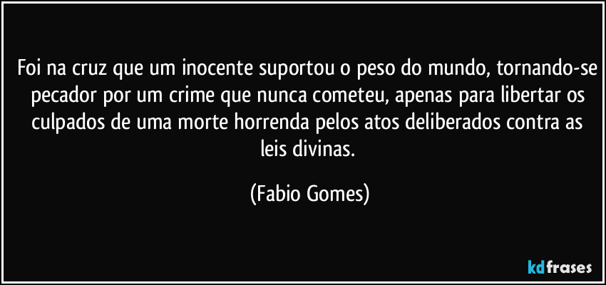 Foi na cruz que um inocente suportou o peso do mundo, tornando-se pecador por um crime que nunca cometeu, apenas para libertar os culpados de uma morte horrenda pelos atos deliberados contra as leis divinas. (Fabio Gomes)