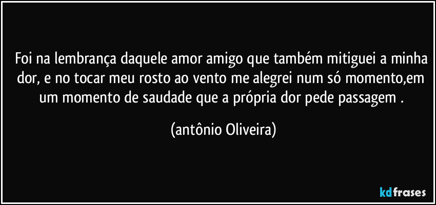 Foi na lembrança daquele amor amigo que também mitiguei a minha dor, e no tocar meu rosto ao vento me alegrei num só momento,em um momento de saudade que a própria dor pede passagem . (Antonio Oliveira)