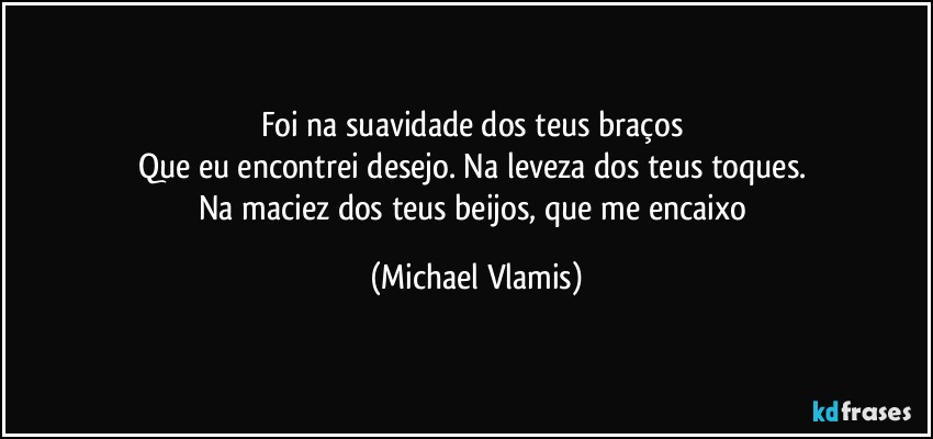 Foi na suavidade dos teus braços 
Que eu encontrei desejo. Na leveza dos teus toques. 
Na maciez dos teus beijos, que me encaixo (Michael Vlamis)