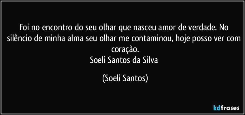 Foi no encontro do seu olhar que nasceu amor de verdade. No silêncio de minha alma seu olhar me contaminou, hoje posso ver com coração.
Soeli Santos da Silva (Soeli Santos)