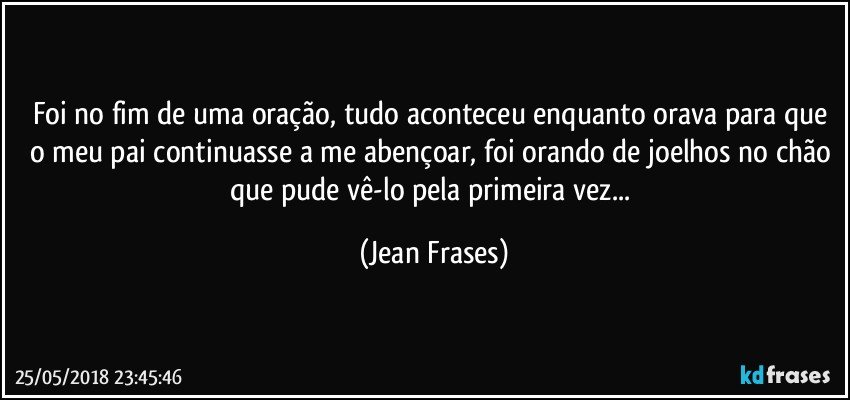 Foi no fim de uma oração, tudo aconteceu enquanto orava para que o meu pai continuasse a me abençoar, foi orando de joelhos no chão que pude vê-lo pela primeira vez... (Jean Frases)